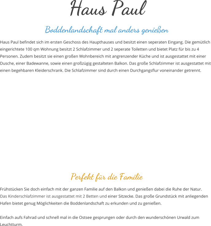 Haus Paul Boddenlandschaft mal anders genieen Haus Paul befindet sich im ersten Geschoss des Haupthauses und besitzt einen seperaten Eingang. Die gemtlich eingerichtete 100 qm Wohnung besitzt 2 Schlafzimmer und 2 seperate Toiletten und bietet Platz fr bis zu 4 Personen. Zudem besitzt sie einen groen Wohnbereich mit angrenzender Kche und ist ausgestattet mit einer Dusche, einer Badewanne, sowie einen grozgig gestalteten Balkon. Das groe Schlafzimmer ist ausgestattet mit einen begehbaren Kleiderschrank. Die Schlafzimmer sind durch einen Durchgangsflur voneinander getrennt.        Perfekt fr die Familie  Frhstcken Sie doch einfach mit der ganzen Familie auf den Balkon und genieen dabei die Ruhe der Natur. Das Kinderschlafzimmer ist ausgestattet mit 2 Betten und einer Sitzecke. Das groe Grundstck mit anliegenden Hafen bietet genug Mglichkeiten die Boddenlandschaft zu erkunden und zu genieen.  Einfach aufs Fahrad und schnell mal in die Ostsee gesprungen oder durch den wunderschnen Urwald zum Leuchtturm.